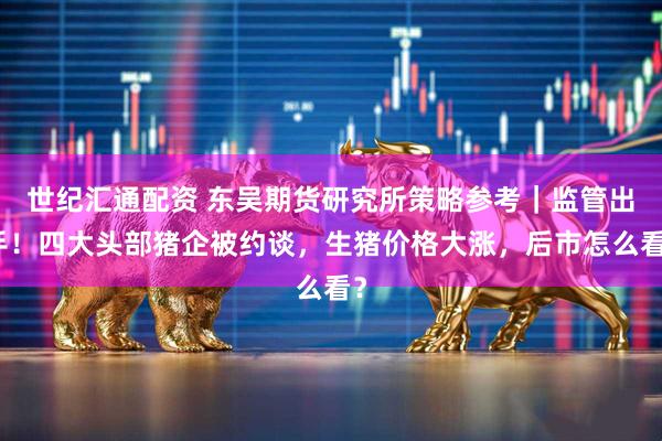 世纪汇通配资 东吴期货研究所策略参考｜监管出手！四大头部猪企被约谈，生猪价格大涨，后市怎么看？