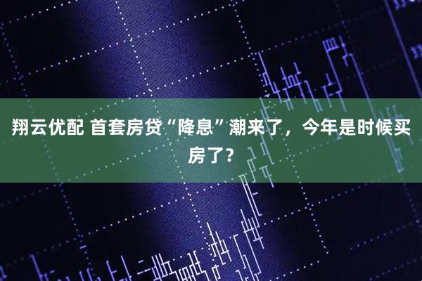 翔云优配 首套房贷“降息”潮来了，今年是时候买房了？