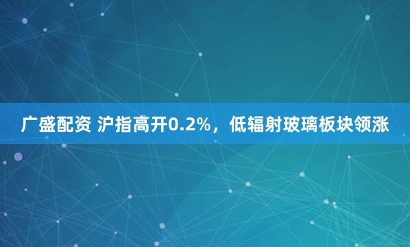 广盛配资 沪指高开0.2%，低辐射玻璃板块领涨