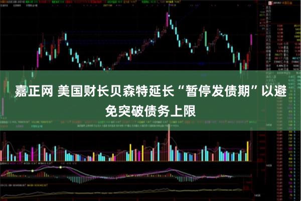 嘉正网 美国财长贝森特延长“暂停发债期”以避免突破债务上限