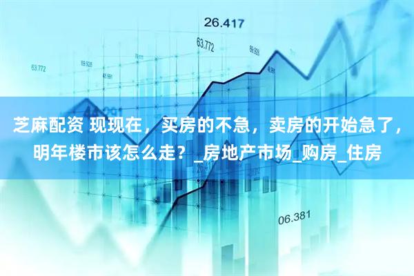 芝麻配资 现现在，买房的不急，卖房的开始急了，明年楼市该怎么走？_房地产市场_购房_住房