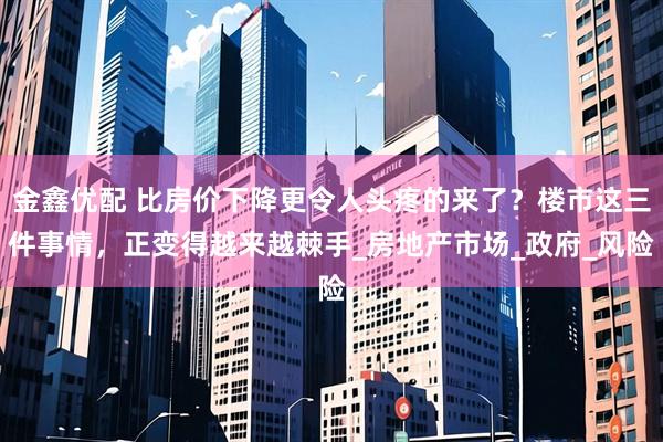 金鑫优配 比房价下降更令人头疼的来了？楼市这三件事情，正变得越来越棘手_房地产市场_政府_风险