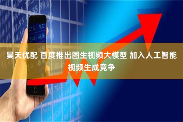 昊天优配 百度推出图生视频大模型 加入人工智能视频生成竞争