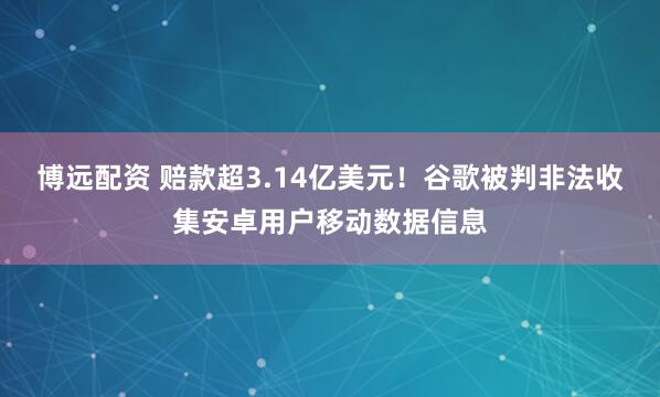 博远配资 赔款超3.14亿美元！谷歌被判非法收集安卓用户移动数据信息