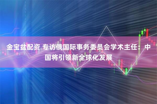 金宝盆配资 专访俄国际事务委员会学术主任：中国将引领新全球化发展
