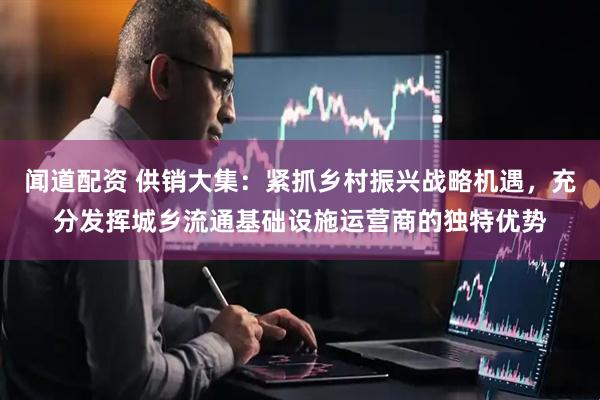 闻道配资 供销大集：紧抓乡村振兴战略机遇，充分发挥城乡流通基础设施运营商的独特优势