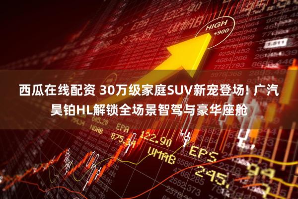 西瓜在线配资 30万级家庭SUV新宠登场! 广汽昊铂HL解锁全场景智驾与豪华座舱