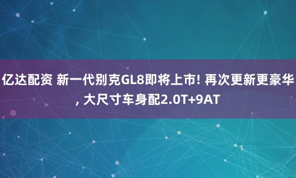亿达配资 新一代别克GL8即将上市! 再次更新更豪华, 大尺寸车身配2.0T+9AT