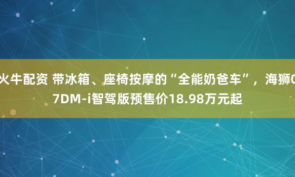 火牛配资 带冰箱、座椅按摩的“全能奶爸车”，海狮07DM-i智驾版预售价18.98万元起