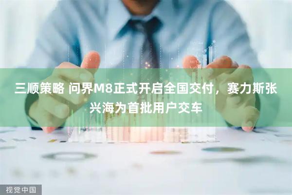 三顺策略 问界M8正式开启全国交付，赛力斯张兴海为首批用户交车