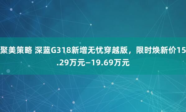 聚美策略 深蓝G318新增无忧穿越版，限时焕新价15.29万元—19.69万元