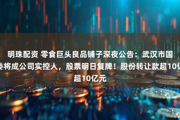 明珠配资 零食巨头良品铺子深夜公告：武汉市国资委将成公司实控人，股票明日复牌！股份转让款超10亿元