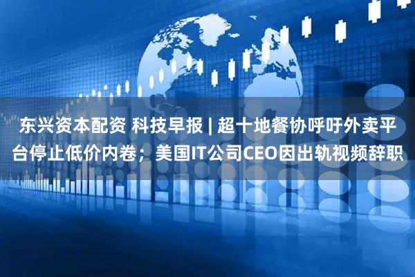 东兴资本配资 科技早报 | 超十地餐协呼吁外卖平台停止低价内卷；美国IT公司CEO因出轨视频辞职