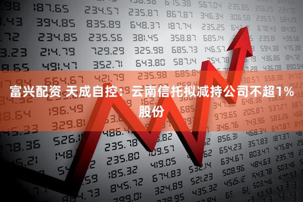 富兴配资 天成自控：云南信托拟减持公司不超1%股份