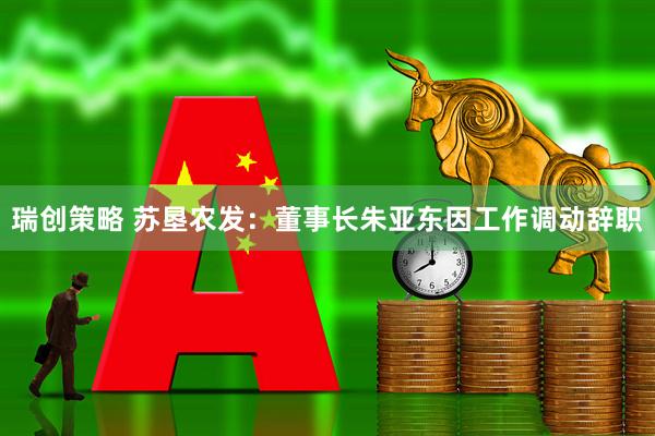 瑞创策略 苏垦农发：董事长朱亚东因工作调动辞职
