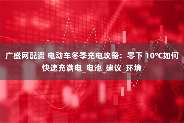 广盛网配资 电动车冬季充电攻略：零下 10℃如何快速充满电_电池_建议_环境