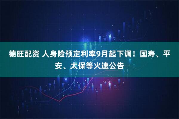德旺配资 人身险预定利率9月起下调！国寿、平安、太保等火速公告