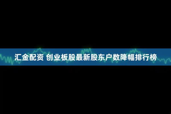 汇金配资 创业板股最新股东户数降幅排行榜