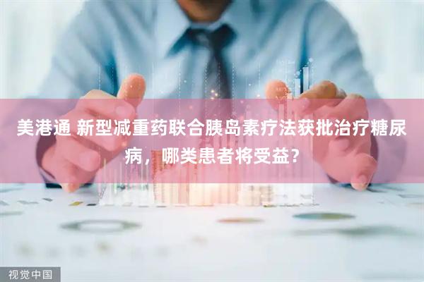 美港通 新型减重药联合胰岛素疗法获批治疗糖尿病，哪类患者将受益？