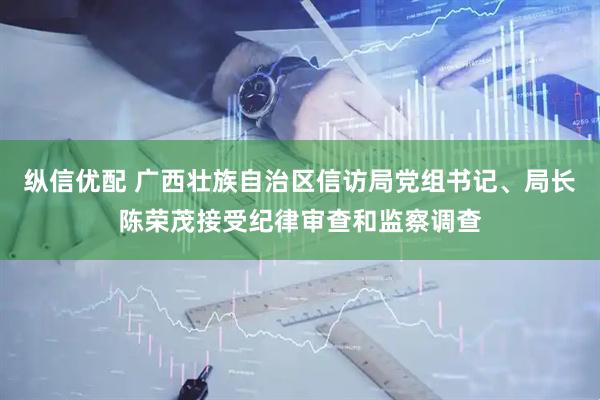 纵信优配 广西壮族自治区信访局党组书记、局长陈荣茂接受纪律审查和监察调查