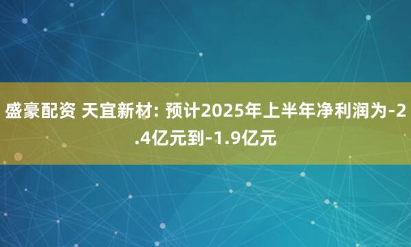 盛豪配资 天宜新材: 预计2025年上半年净利润为-2.4亿元到-1.9亿元