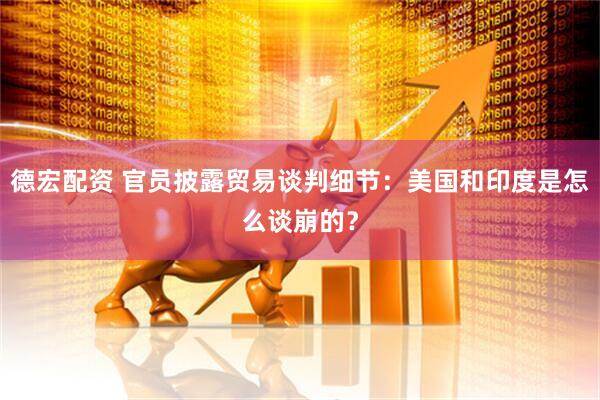 德宏配资 官员披露贸易谈判细节：美国和印度是怎么谈崩的？