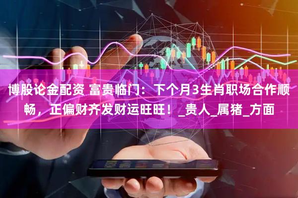 博股论金配资 富贵临门：下个月3生肖职场合作顺畅，正偏财齐发财运旺旺！_贵人_属猪_方面