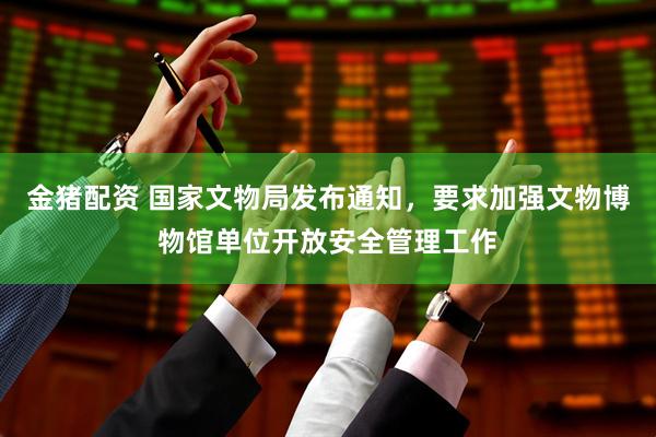 金猪配资 国家文物局发布通知，要求加强文物博物馆单位开放安全管理工作