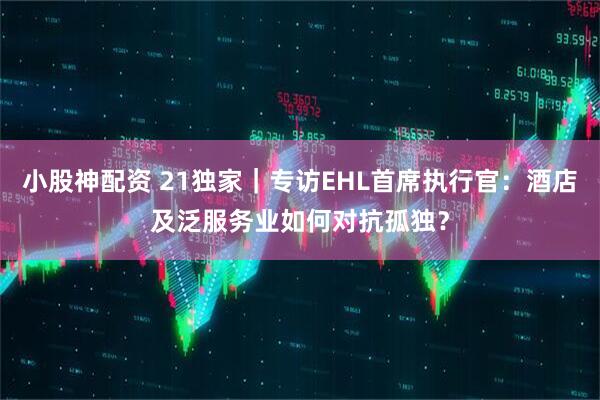 小股神配资 21独家｜专访EHL首席执行官：酒店及泛服务业如何对抗孤独？