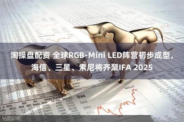 淘操盘配资 全球RGB-Mini LED阵营初步成型，海信、三星、索尼将齐聚IFA 2025
