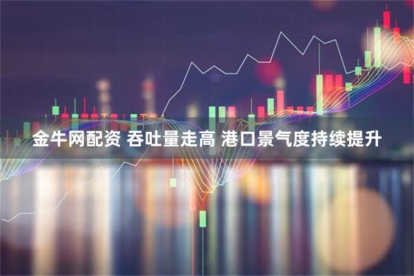 金牛网配资 吞吐量走高 港口景气度持续提升