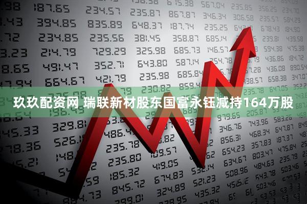 玖玖配资网 瑞联新材股东国富永钰减持164万股