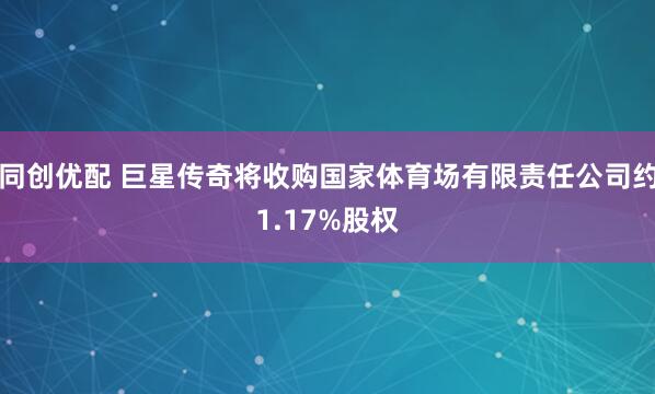 同创优配 巨星传奇将收购国家体育场有限责任公司约1.17%股权