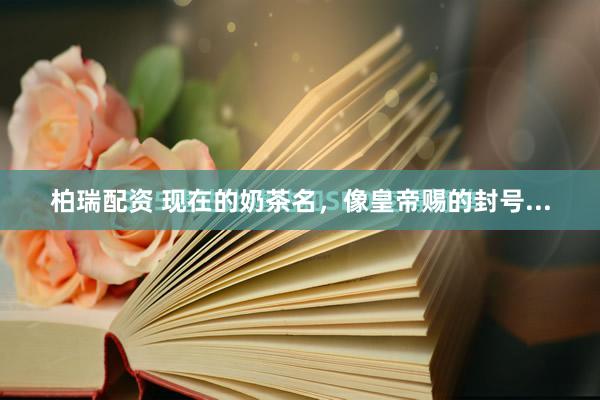 柏瑞配资 现在的奶茶名，像皇帝赐的封号...