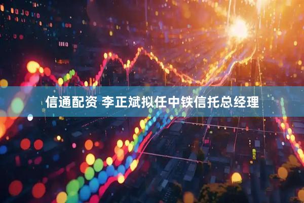 信通配资 李正斌拟任中铁信托总经理