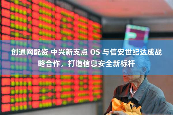 创通网配资 中兴新支点 OS 与信安世纪达成战略合作，打造信息安全新标杆
