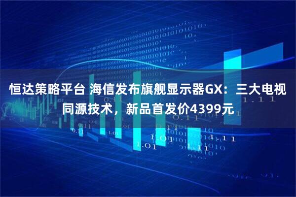 恒达策略平台 海信发布旗舰显示器GX:三大电视同源技术,新品首发价4399元