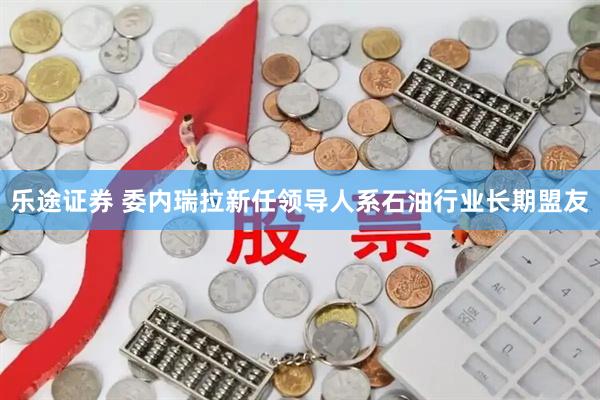 乐途证券 委内瑞拉新任领导人系石油行业长期盟友