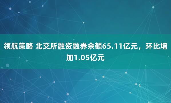 领航策略 北交所融资融券余额65.11亿元，环比增加1.05亿元