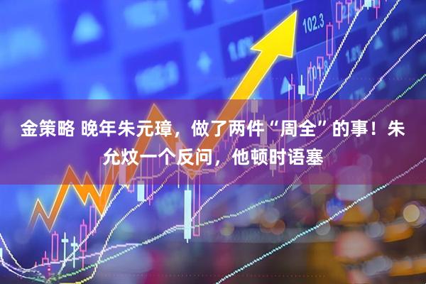 金策略 晚年朱元璋，做了两件“周全”的事！朱允炆一个反问，他顿时语塞